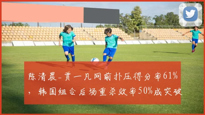 陈清晨_贾一凡网前扑压得分率61%，韩国组合后场重杀效率50%成突破口