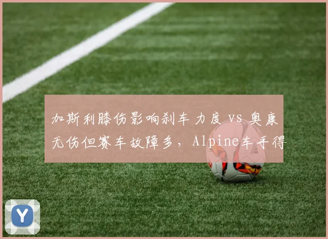 加斯利膝伤影响刹车力度 vs 奥康无伤但赛车故障多,Alpine车手得分效率受制因素