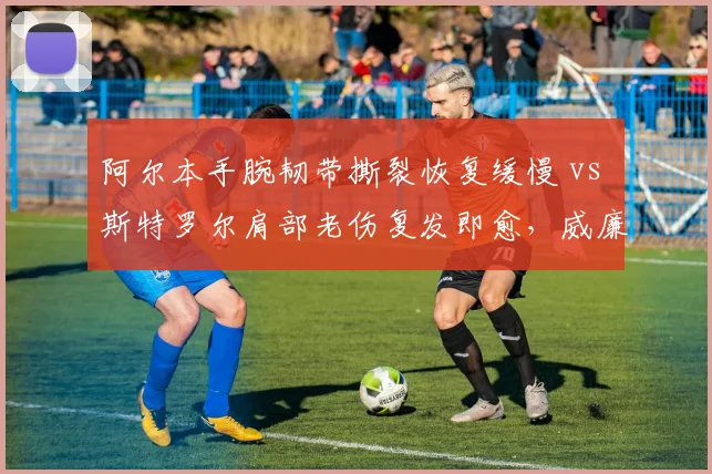 阿尔本手腕韧带撕裂恢复缓慢 vs 斯特罗尔肩部老伤复发即愈，威廉姆斯与马丁康复效率对比
