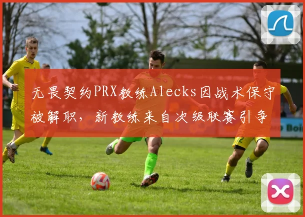 无畏契约PRX教练Alecks因战术保守被解职，新教练来自次级联赛引争议