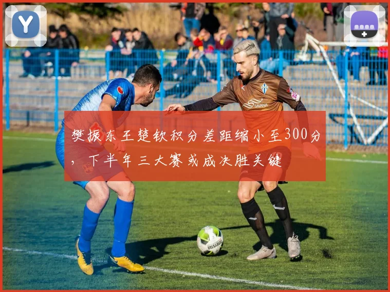 樊振东王楚钦积分差距缩小至300分，下半年三大赛或成决胜关键