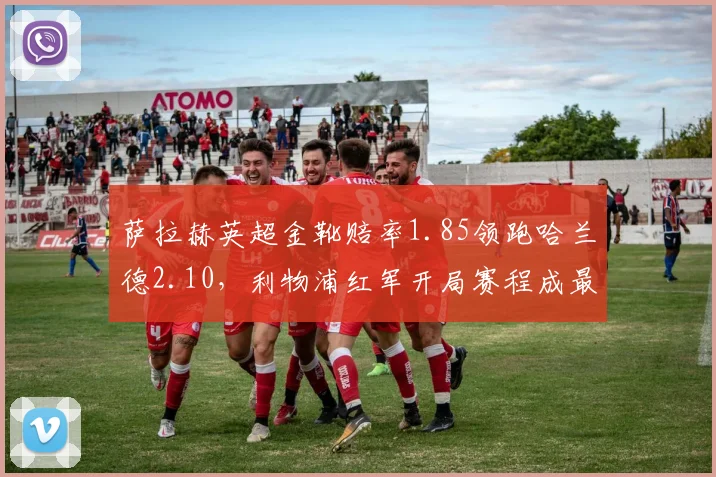 萨拉赫英超金靴赔率1.85领跑哈兰德2.10,利物浦红军开局赛程成最大变量