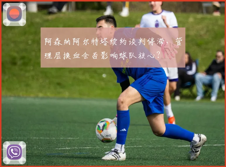 阿森纳阿尔特塔续约谈判停滞，管理层换血会否影响球队核心？