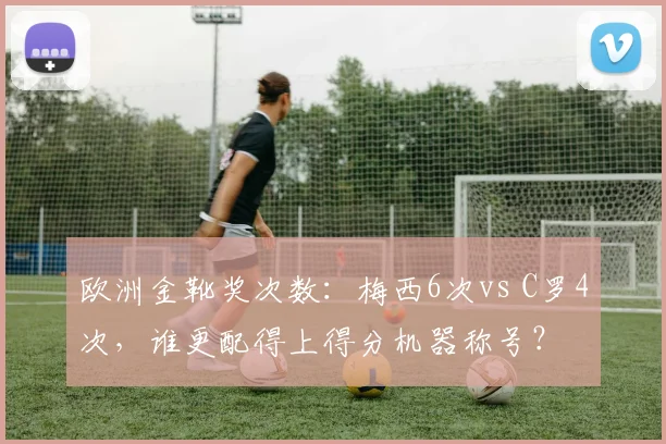 欧洲金靴奖次数：梅西6次vs C罗4次，谁更配得上得分机器称号？